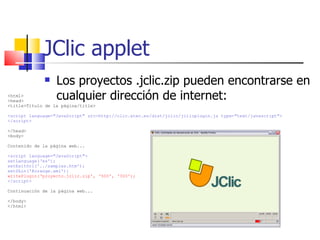 JClic applet Los proyectos .jclic.zip pueden encontrarse en cualquier dirección de internet:  <html> <head> <title>Título de la página/title> <script language=&quot;JavaScript&quot; src=http://clic.xtec.es/dist/jclic/jclicplugin.js type=&quot;text/javascript&quot;> </script> </head> <body> Contenido de la página web... <script language=&quot;JavaScript&quot;> setLanguage(‘es'); setExitUrl('../samples.htm'); setSkin('@orange.xml'); writePlugin(‘proyecto.jclic.zip', ‘500', ‘300'); </script> Continuación de la página web... </body> </html> 
