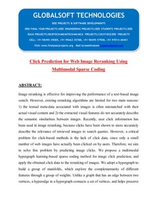 GLOBALSOFT TECHNOLOGIES 
IEEE PROJECTS & SOFTWARE DEVELOPMENTS 
IEEE FINAL YEAR PROJECTS|IEEE ENGINEERING PROJECTS|IEEE STUDENTS PROJECTS|IEEE 
BULK PROJECTS|BE/BTECH/ME/MTECH/MS/MCA PROJECTS|CSE/IT/ECE/EEE PROJECTS 
CELL: +91 98495 39085, +91 99662 35788, +91 98495 57908, +91 97014 40401 
Visit: www.finalyearprojects.org Mail to:ieeefinalsemprojects@gmail.com 
Click Prediction for Web Image Reranking Using 
Multimodal Sparse Coding 
ABSTRACT: 
Image reranking is effective for improving the performance of a text-based image 
search. However, existing reranking algorithms are limited for two main reasons: 
1) the textual meta-data associated with images is often mismatched with their 
actual visual content and 2) the extracted visual features do not accurately describe 
the semantic similarities between images. Recently, user click information has 
been used in image reranking, because clicks have been shown to more accurately 
describe the relevance of retrieved images to search queries. However, a critical 
problem for click-based methods is the lack of click data, since only a small 
number of web images have actually been clicked on by users. Therefore, we aim 
to solve this problem by predicting image clicks. We propose a multimodal 
hypergraph learning-based sparse coding method for image click prediction, and 
apply the obtained click data to the reranking of images. We adopt a hypergraph to 
build a group of manifolds, which explore the complementarity of different 
features through a group of weights. Unlike a graph that has an edge between two 
vertices, a hyperedge in a hypergraph connects a set of vertices, and helps preserve 
 
