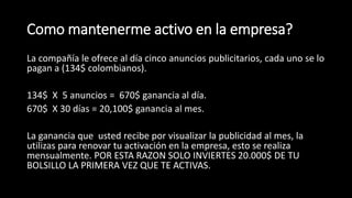Como mantenerme activo en la empresa?
La compañía le ofrece al día cinco anuncios publicitarios, cada uno se lo
pagan a (134$ colombianos).
134$ X 5 anuncios = 670$ ganancia al día.
670$ X 30 días = 20,100$ ganancia al mes.
La ganancia que usted recibe por visualizar la publicidad al mes, la
utilizas para renovar tu activación en la empresa, esto se realiza
mensualmente. POR ESTA RAZON SOLO INVIERTES 20.000$ DE TU
BOLSILLO LA PRIMERA VEZ QUE TE ACTIVAS.
 