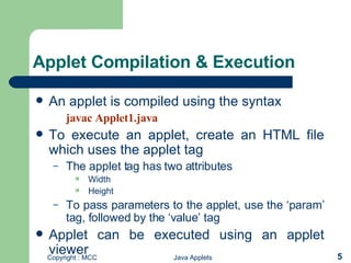 Applet Compilation & Execution An applet is compiled using the syntax javac Applet1.java To execute an applet, create an HTML file which uses the applet tag  The applet tag has two attributes Width Height To pass parameters to the applet, use the ‘param’ tag, followed by the ‘value’ tag Applet can be executed using an applet viewer  