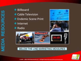Billboard
MEDIA RESOURCES

                  Cable Television
                  Endemic Scene Print
                  Internet
                  Radio




                   BELOW THE LINE MARKETING MEASURES



                   © 2007 – 20013 BFM Movimientio LLC – All Rights Reserved www.bfmmovimiento.com
 