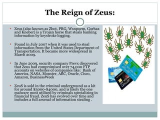 The Reign of Zeus: Zeus (also known as Zbot, PRG, Wsnpoem, Gorhax and Kneber) is a Trojan horse that steals banking information by keystroke logging.  Found in July 2007 when it was used to steal information from the United States Department of Transportation. It became more widespread in March 2009.  In June 2009, security company Prevx discovered that Zeus had compromised over 74,000 FTP accounts on websites of companies like:  Bank of America, NASA, Monster, ABC, Oracle, Cisco, Amazon, BusinessWeek ZeuS is sold in the criminal underground as a kit for around $3000-$4000, and is likely the one malware most utilized by criminals specializing in financial fraud. ZeuS has evolved over time and includes a full arsenal of information stealing . 