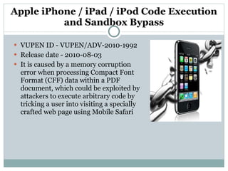 Apple iPhone / iPad / iPod Code Execution and Sandbox Bypass VUPEN ID - VUPEN/ADV-2010-1992 Release date - 2010-08-03 It is caused by a memory corruption error when processing Compact Font Format (CFF) data within a PDF document, which could be exploited by attackers to execute arbitrary code by tricking a user into visiting a specially crafted web page using Mobile Safari 