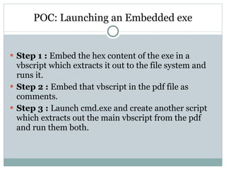 POC: Launching an Embedded exe Step 1 :  Embed the hex content of the exe in a vbscript which extracts it out to the file system and runs it. Step 2 :  Embed that vbscript in the pdf file as comments. Step 3 :  Launch cmd.exe and create another script which extracts out the main vbscript from the pdf and run them both. 
