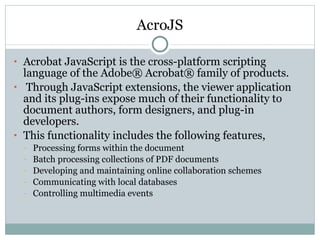 AcroJS Acrobat JavaScript is the cross-platform scripting language of the Adobe® Acrobat® family of products. Through JavaScript extensions, the viewer application and its plug-ins expose much of their functionality to document authors, form designers, and plug-in developers.  This functionality includes the following features,  Processing forms within the document Batch processing collections of PDF documents Developing and maintaining online collaboration schemes Communicating with local databases  Controlling multimedia events 