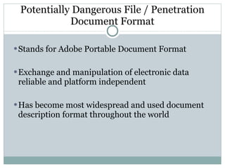 Potentially Dangerous File / Penetration Document Format Stands for Adobe Portable Document Format Exchange and manipulation of electronic data reliable and platform independent  Has become most widespread and used document description format throughout the world 