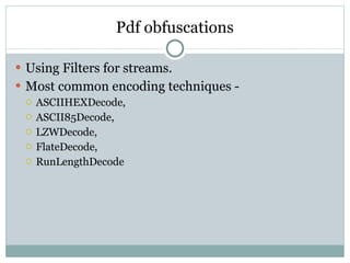 Pdf obfuscations Using Filters for streams. Most common encoding techniques - ASCIIHEXDecode,  ASCII85Decode,  LZWDecode,  FlateDecode,  RunLengthDecode 