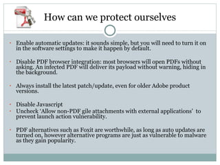 How can we protect ourselves Enable automatic updates: it sounds simple, but you will need to turn it on in the software settings to make it happen by default. Disable PDF browser integration: most browsers will open PDFs without asking. An infected PDF will deliver its payload without warning, hiding in the background.  Always install the latest patch/update, even for older Adobe product versions. Disable Javascript Uncheck ‘Allow non-PDF gile attachments with external applications’  to prevent launch action vulnerability. PDF alternatives such as Foxit are worthwhile, as long as auto updates are turned on, however alternative programs are just as vulnerable to malware as they gain popularity. 