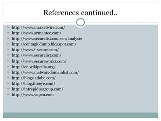 References continued.. http://www.marketwire.com/ http://www.symantec.com/ http://www.securelist.com/en/analysis http://contagiodump.blogspot.com/ http://www.f-secure.com/ http://www.securelist.com/ http://www.secureworks.com/ http://en.wikipedia.org/ http://www.malwaredomainlist.com/ http://blogs.adobe.com/ http://blog.fireeye.com/ http://intrepidusgroup.com/ http://www.vupen.com 