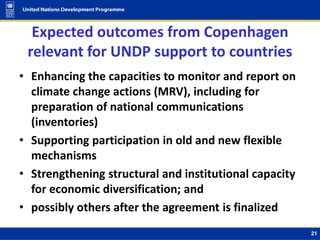 Expected outcomes from Copenhagen
relevant for UNDP support to countries
• Enhancing the capacities to monitor and report on
climate change actions (MRV), including for
preparation of national communications
(inventories)
• Supporting participation in old and new flexible
mechanisms
• Strengthening structural and institutional capacity
for economic diversification; and
• possibly others after the agreement is finalized
21
 