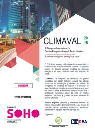 CLIMAVAL
20
15
III Congreso Internacional de
Gestión Energética Integral: Sector Hotelero del sector
hotelero
DE LA ENERGÍA EN HOTELES. SOLUCIONES DE FUTUROSoluciones inteligentes y energía de futuro
El 71% de los usuarios están dispuestos a pagar más por
su estancia en un hotel sostenible. Además, si todos los
hoteles de España aplicaran medidas de eficiencia
energética, el sector ahorraría unos 400 millones de
euros.
CLIMAVAL, el congreso de referencia en gestión
energética del sector hotelero, aunará las últimas
tendencias en tecnologías y equipos en materia de
energética, los modelos de negocio y financiación en
boga, la visión de todos los actores de la cadena de valor
del sector - desde el fabricante hasta el usuario final -
destacando numerosos casos de éxito de hoteles
pequeños, medianos y grandes cadenas hoteleras de
España y Europa.
Público objetivo: gerentes y directores técnicos de
hoteles, responsables de mantenimiento, ESE, fondos de
inversión, bancos, ingenieros, instaladores, arquitectos,
fabricantes de equipos, agencias de viaje, etc.
Organizan:
PARTICIPA
Cóctel-Networking
 