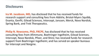 Disclosures
Ira M. Jacobson, MD, has disclosed that he has received funds for
research support and consulting fees from AbbVie, Bristol-Myers Squibb,
Enanta, Genfit, Gilead Sciences, Intercept, Janssen, Merck, Novo Nordisk,
Spring Bank, and Trek Therapeutics.
Philip N. Newsome, PhD, FRCPE, has disclosed that he has received
consulting fees from Afimmune, Boehringer Ingelheim, Gilead Sciences,
Intercept, Novo Nordisk, Pfizer, and Shire; has received funds for research
support from Boehringer Ingelheim; and has served on speaker bureaus
for Intercept and Norgine.
 