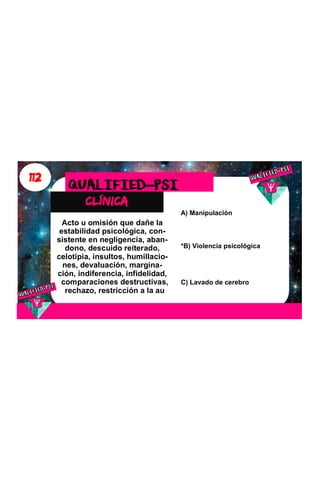 112
clínica
QUALIFIED-PSI
Acto u omisión que dañe la
estabilidad psicológica, con-
sistente en negligencia, aban-
dono, descuido reiterado,
celotipia, insultos, humillacio-
nes, devaluación, margina-
ción, indiferencia, infidelidad,
comparaciones destructivas,
rechazo, restricción a la au
A) Manipulación
*B) Violencia psicológica
C) Lavado de cerebro
 