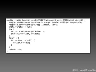 public static boolean renderJSON(Environment env, JSONObject object) {
  HttpServletResponse response = env.getServletAPI().getResponse();
  response.setContentType("application/json");
  Writer writer = null;
  try {
    writer = response.getWriter();
    printJSON(writer, object);
  }
  finally {
    if (writer != null) {
      writer.close();
    }
  }
  return true;
}




                                                          © 2011 Howard M. Lewis Ship
 