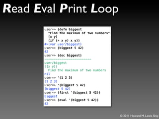 Read Eval Print Loop
       user=> (defn biggest
          "Find the maximum of two numbers"
          [x y]
          (if (> x y) x y))
       #=(var user/biggest)
       user=> (biggest 5 42)
       42
       user=> (doc biggest)
       -------------------------
       user/biggest
       ([x y])
          Find the maximum of two numbers
       nil
       user=> '(1 2 3)
       (1 2 3)
       user=> '(biggest 5 42)
       (biggest 5 42)
       user=> (first '(biggest 5 42))
       biggest
       user=> (eval '(biggest 5 42))
       42


                                              © 2011 Howard M. Lewis Ship
 