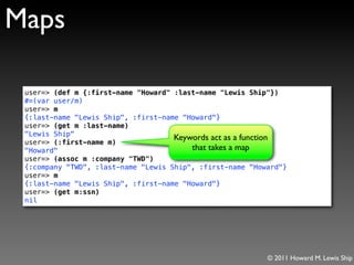 Maps

 user=> (def m {:first-name "Howard" :last-name "Lewis Ship"})
 #=(var user/m)
 user=> m
 {:last-name "Lewis Ship", :first-name "Howard"}
 user=> (get m :last-name)
 "Lewis Ship"
                                     Keywords act as a function
 user=> (:first-name m)
 "Howard"                                that takes a map
 user=> (assoc m :company "TWD")
 {:company "TWD", :last-name "Lewis Ship", :first-name "Howard"}
 user=> m
 {:last-name "Lewis Ship", :first-name "Howard"}
 user=> (get m:ssn)
 nil




                                                           © 2011 Howard M. Lewis Ship
 