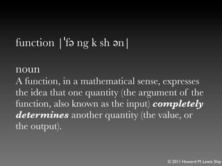 function |ˈfə ng k sh ən|

noun
A function, in a mathematical sense, expresses
the idea that one quantity (the argument of the
function, also known as the input) completely
determines another quantity (the value, or
the output).


                                      © 2011 Howard M. Lewis Ship
 