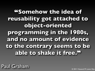 ❝Somehow the idea of
  reusability got attached to
       object-oriented
  programming in the 1980s,
 and no amount of evidence
 to the contrary seems to be
    able to shake it free.❞

Paul Graham           © 2011 Howard M. Lewis Ship
 