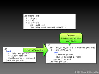 (defmacro and
                   ([] true)
                   ([x] x)
                   ([x & next]
                    `(let [and# ~x]
                       (if and# (and ~@next) and#))))



                                                        Evaluate
                                                  (.isPharaoh person)
                                                        only once
                                      (if
                                        (let [and_4422_auto (.isPharaoh person)]
(if
  (and              Macro Expansion       (if and_4422_auto
                                            (and
    (.isPharaoh person)
                                              (.isDead person)
    (.isDead person)
                                              (build-pyramid person))
    (build-pyramid person))
                                            and_4422_auto))
  (.entomb person))
                                        (.entomb person))




                                                                © 2011 Howard M. Lewis Ship
 