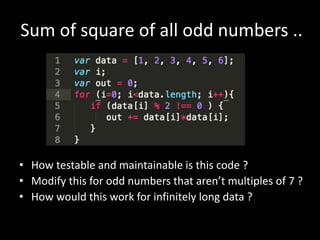 Sum of square of all odd numbers ..
• How testable and maintainable is this code ?
• Modify this for odd numbers that aren’t multiples of 7 ?
• How would this work for infinitely long data ?
 