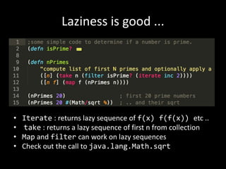 Laziness is good ...
• Iterate : returns lazy sequence of f(x) f(f(x)) etc ..
• take : returns a lazy sequence of first n from collection
• Map and filter can work on lazy sequences
• Check out the call to java.lang.Math.sqrt
 