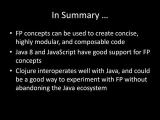 In Summary …
• FP concepts can be used to create concise,
highly modular, and composable code
• Java 8 and JavaScript have good support for FP
concepts
• Clojure interoperates well with Java, and could
be a good way to experiment with FP without
abandoning the Java ecosystem
 