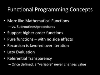 Functional Programming Concepts
• More like Mathematical Functions
– vs. Subroutines/procedures
• Support higher order functions
• Pure functions – with no side effects
• Recursion is favored over iteration
• Lazy Evaluation
• Referential Transparency
– Once defined, a “variable” never changes value
 