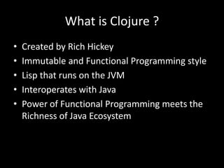 What is Clojure ?
• Created by Rich Hickey
• Immutable and Functional Programming style
• Lisp that runs on the JVM
• Interoperates with Java
• Power of Functional Programming meets the
Richness of Java Ecosystem
 