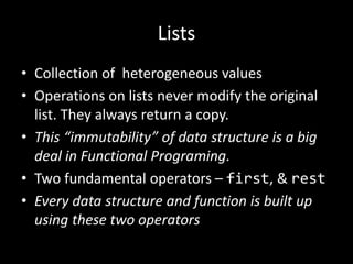 Lists
• Collection of heterogeneous values
• Operations on lists never modify the original
list. They always return a copy.
• This “immutability” of data structure is a big
deal in Functional Programing.
• Two fundamental operators – first, & rest
• Every data structure and function is built up
using these two operators
 