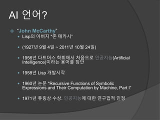 AI 언어?
 “John McCarthy”
 Lisp의 아버지 "존 매카시”
 (1927년 9월 4일 ~ 2011년 10월 24일)
 1956년 다트머스 학회에서 처음으로 인공지능(Artificial
Intelligence)이라는 용어를 창안
 1958년 Lisp 개발시작
 1960년 논문 "Recursive Functions of Symbolic
Expressions and Their Computation by Machine, Part I“
 1971년 튜링상 수상. 인공지능에 대한 연구업적 인정
 