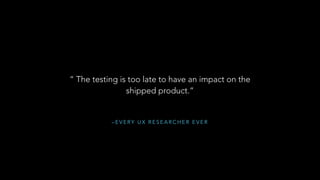 – E V E RY U X R E S E A R C H E R E V E R
“ The testing is too late to have an impact on the
shipped product.”
 
