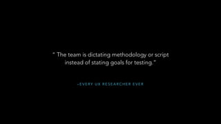 – E V E RY U X R E S E A R C H E R E V E R
“ The team is dictating methodology or script
instead of stating goals for testing.”
 