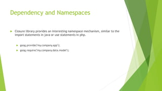 Dependency and Namespaces
 Closure library provides an interesting namespace mechanism, similar to the
import statements in java or use statements in php.
 goog.provide("my.company.app");
 goog.require("my.company.data.model");
 