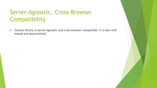 Server-Agnostic, Cross-Browser
Compatibility
 Closure library is server agnostic and cross browser compatible; it is also well
tested and documented.
 