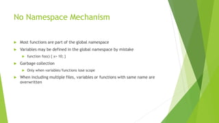 No Namespace Mechanism
 Most functions are part of the global namespace
 Variables may be defined in the global namespace by mistake
 function foo() { x= 10; }
 Garbage collection
 Only when variables/functions lose scope
 When including multiple files, variables or functions with same name are
overwritten
 