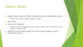 Closure Library
 Google Closure Library is the base JavaScript library for many Google products
 Search, Gmail, Maps, Calendar, Google+ and more.
 Open-source
 Library, not Framework
 A library is a set of components that you can use without any restrictions on how or
where to write your code.
 Suitable for more complex applications, with a larger codebase, usually
developed by a team
 