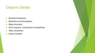 Closure Library
 Reusable Components
 Dependency and Namespaces
 Object-Oriented
 Server-Agnostic, Cross-Browser Compatibility
 JSDoc Annotations
 Closure Compiler
 