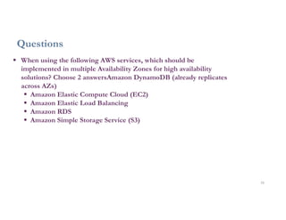 33
Questions
 When using the following AWS services, which should be
implemented in multiple Availability Zones for high availability
solutions? Choose 2 answersAmazon DynamoDB (already replicates
across AZs)
 Amazon Elastic Compute Cloud (EC2)
 Amazon Elastic Load Balancing
 Amazon RDS
 Amazon Simple Storage Service (S3)
 