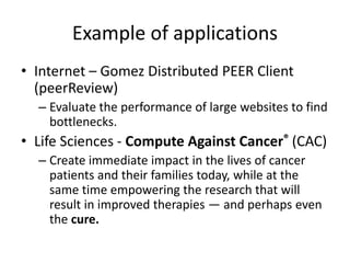 Example of applications
• Internet – Gomez Distributed PEER Client
(peerReview)
– Evaluate the performance of large websites to find
bottlenecks.
• Life Sciences - Compute Against Cancer® (CAC)
– Create immediate impact in the lives of cancer
patients and their families today, while at the
same time empowering the research that will
result in improved therapies — and perhaps even
the cure.
 