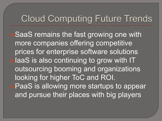  SaaS  remains the fast growing one with
  more companies offering competitive
  prices for enterprise software solutions
 IaaS is also continuing to grow with IT
  outsourcing booming and organizations
  looking for higher ToC and ROI.
 PaaS is allowing more startups to appear
  and pursue their places with big players
 
