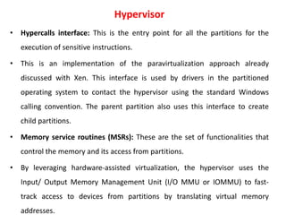 Hypervisor
• Hypercalls interface: This is the entry point for all the partitions for the
execution of sensitive instructions.
• This is an implementation of the paravirtualization approach already
discussed with Xen. This interface is used by drivers in the partitioned
operating system to contact the hypervisor using the standard Windows
calling convention. The parent partition also uses this interface to create
child partitions.
• Memory service routines (MSRs): These are the set of functionalities that
control the memory and its access from partitions.
• By leveraging hardware-assisted virtualization, the hypervisor uses the
Input/ Output Memory Management Unit (I/O MMU or IOMMU) to fast-
track access to devices from partitions by translating virtual memory
addresses.
 