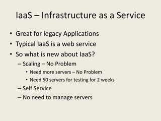 IaaS – Infrastructure as a Service
• Great for legacy Applications
• Typical IaaS is a web service
• So what is new about IaaS?
  – Scaling – No Problem
     • Need more servers – No Problem
     • Need 50 servers for testing for 2 weeks
  – Self Service
  – No need to manage servers
 