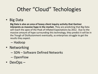 Other “Cloud” Techologies
• Big Data
  Big Data is also an area of heavy client inquiry activity that Gartner
  interprets as massive hype in the market. They are predicting that Big Data
  will reach the apex of the Peak of Inflated Expectations by 2012. Due to the
  massive amount of hype surrounding this technology, they predict it will be in
  the Trough of Disillusionment eventually, as enterprises struggle to get the
  results they expect.
  – Hadoop
• Networking
  – SDN – Software Defined Networks
  – OpenFlow
• DevOps –
 