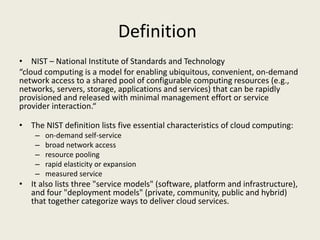 Definition
• NIST – National Institute of Standards and Technology
“cloud computing is a model for enabling ubiquitous, convenient, on-demand
network access to a shared pool of configurable computing resources (e.g.,
networks, servers, storage, applications and services) that can be rapidly
provisioned and released with minimal management effort or service
provider interaction.“

• The NIST definition lists five essential characteristics of cloud computing:
    –   on-demand self-service
    –   broad network access
    –   resource pooling
    –   rapid elasticity or expansion
    –   measured service
• It also lists three "service models" (software, platform and infrastructure),
  and four "deployment models" (private, community, public and hybrid)
  that together categorize ways to deliver cloud services.
 