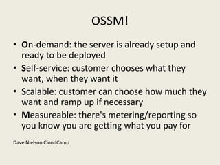 OSSM!
• On-demand: the server is already setup and
  ready to be deployed
• Self-service: customer chooses what they
  want, when they want it
• Scalable: customer can choose how much they
  want and ramp up if necessary
• Measureable: there's metering/reporting so
  you know you are getting what you pay for
Dave Nielson CloudCamp
 