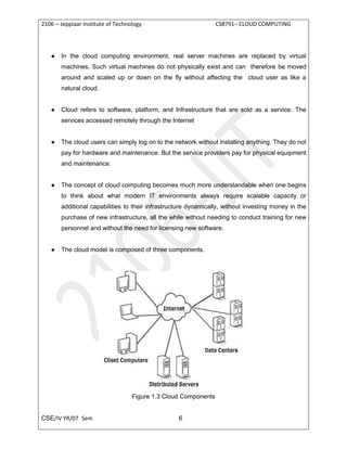 2106 – Jeppiaar Institute of Technology CS8791– CLOUD COMPUTING
CSE/IV YR/07 Sem 6
● In the cloud computing environment, real server machines are replaced by virtual
machines. Such virtual machines do not physically exist and can therefore be moved
around and scaled up or down on the fly without affecting the cloud user as like a
natural cloud.
● Cloud refers to software, platform, and Infrastructure that are sold as a service. The
services accessed remotely through the Internet
● The cloud users can simply log on to the network without installing anything. They do not
pay for hardware and maintenance. But the service providers pay for physical equipment
and maintenance.
● The concept of cloud computing becomes much more understandable when one begins
to think about what modern IT environments always require scalable capacity or
additional capabilities to their infrastructure dynamically, without investing money in the
purchase of new infrastructure, all the while without needing to conduct training for new
personnel and without the need for licensing new software.
● The cloud model is composed of three components.
Figure 1.3 Cloud Components
 