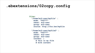 .ebextensions/02copy.config
files:
"/home/ec2-user/myfile" :
mode: "000777"
owner: ec2-user
group: ec2-user
source: http://foo.bar/myfile
"/home/ec2-user/myfile2" :
mode: "000777"
owner: ec2-user
group: ec2-user
content: |
# this is my file
# with content
 