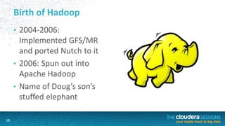 18
Birth of Hadoop
• 2004-2006:
Implemented GFS/MR
and ported Nutch to it
• 2006: Spun out into
Apache Hadoop
• Name of Doug’s son’s
stuffed elephant
 