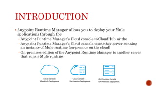 INTRODUCTION
 Anypoint Runtime Manager allows you to deploy your Mule
applications through the:
 Anypoint Runtime Manager’s Cloud console to CloudHub, or the
 Anypoint Runtime Manager’s Cloud console to another server running
an instance of Mule runtime (on-prem or on the cloud)
 On-premises edition of the Anypoint Runtime Manager to another server
that runs a Mule runtime
 