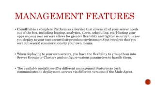 MANAGEMENT FEATURES
 CloudHub is a complete Platform as a Service that covers all of your server needs
out of the box, including logging, analytics, alerts, scheduling, etc. Hosting your
apps on your own servers allows for greater flexibility and tighter security (in case
you deploy to your own secured on-premises environment) but requires that you
sort out several considerations by your own means.
 When deploying to your own servers, you have the flexibility to group them into
Server Groups or Clusters and configure various parameters to handle them.
 The available modalities offer different management features as each
communicates to deployment servers via different versions of the Mule Agent.
 